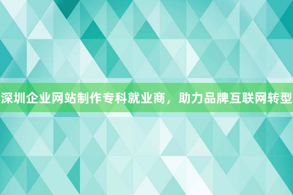 深圳企业网站制作专科就业商，助力品牌互联网转型