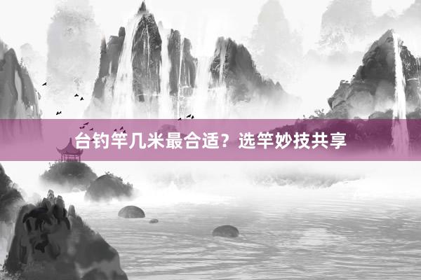台钓竿几米最合适？选竿妙技共享